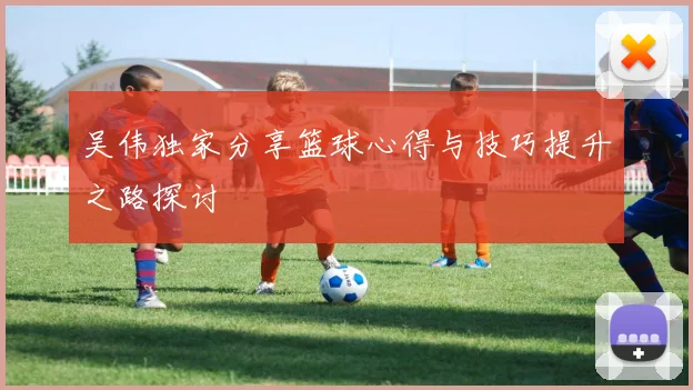 吴伟独家分享篮球心得与技巧提升之路探讨